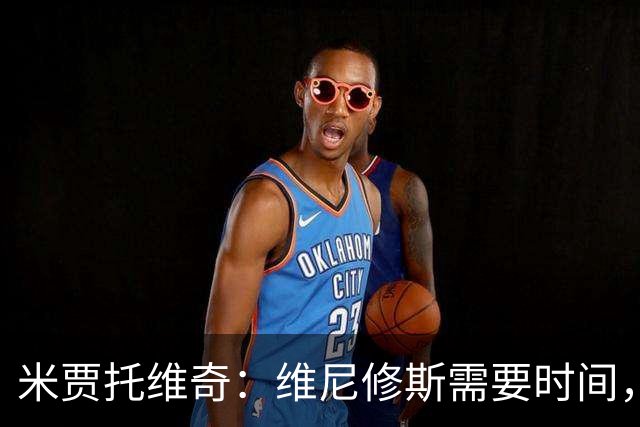米贾托维奇：维尼修斯需要时间，不必过于施压